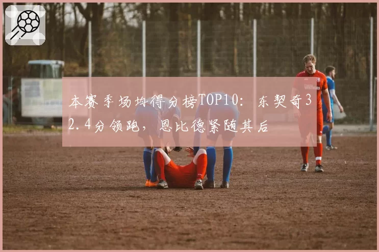 本赛季场均得分榜TOP10：东契奇32.4分领跑，恩比德紧随其后