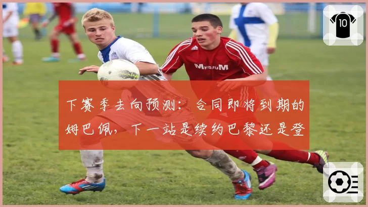 下赛季去向预测：合同即将到期的姆巴佩，下一站是续约巴黎还是登陆英超？