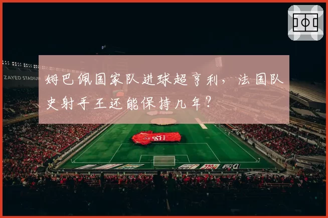 姆巴佩国家队进球超亨利，法国队史射手王还能保持几年？