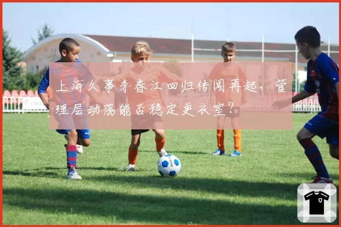 上海久事李春江回归传闻再起，管理层动荡能否稳定更衣室？