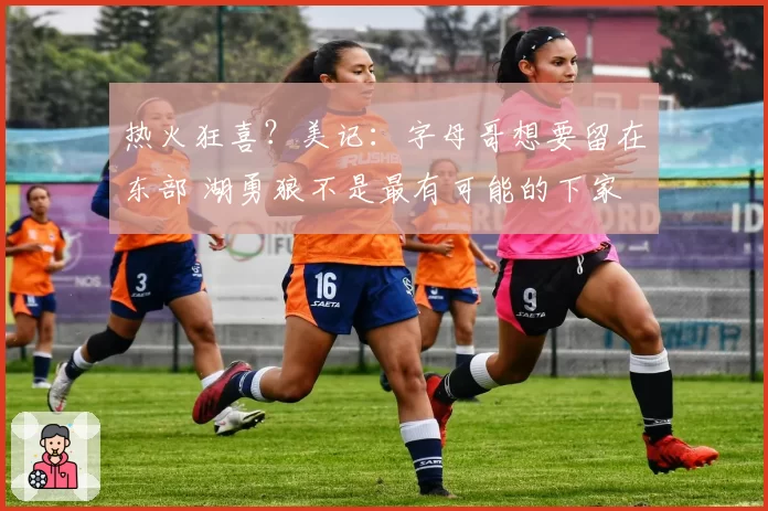 热火狂喜？美记：字母哥想要留在东部 湖勇狼不是最有可能的下家