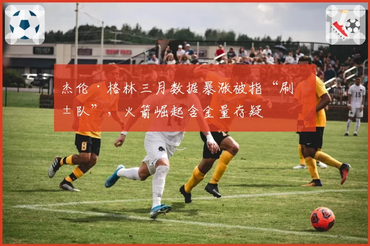 杰伦·格林三月数据暴涨被指“刷弱队”，火箭崛起含金量存疑