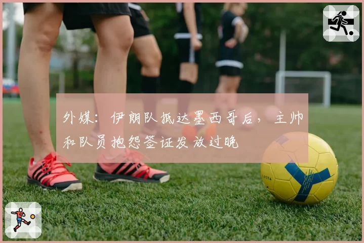 外媒：伊朗队抵达墨西哥后，主帅和队员抱怨签证发放过晚