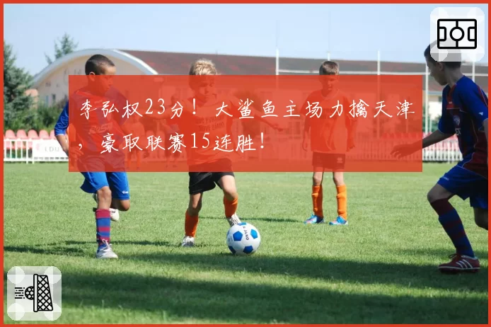 李弘权23分!大鲨鱼主场力擒天津,豪取联赛15连胜!