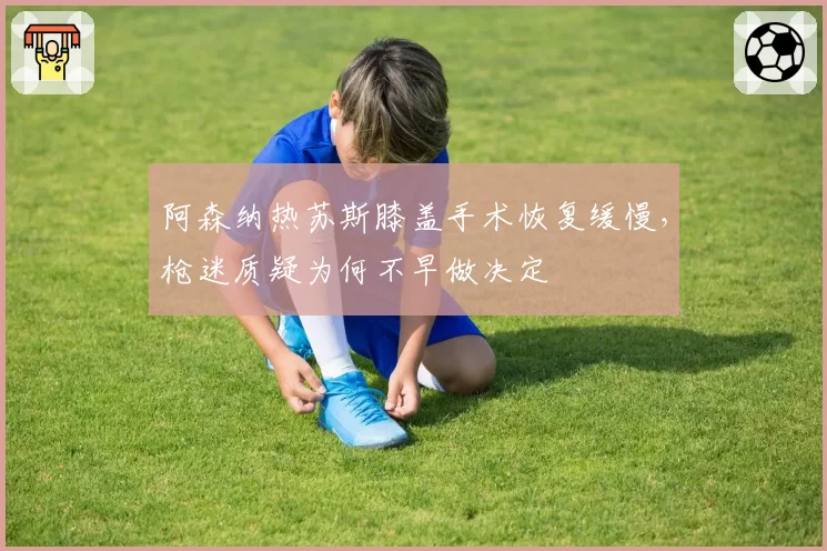 阿森纳热苏斯膝盖手术恢复缓慢，枪迷质疑为何不早做决定
