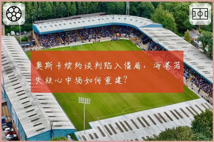 奥斯卡续约谈判陷入僵局，海港若失核心中场如何重建？