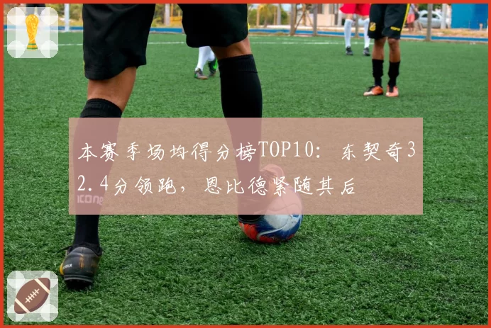 本赛季场均得分榜TOP10：东契奇32.4分领跑，恩比德紧随其后